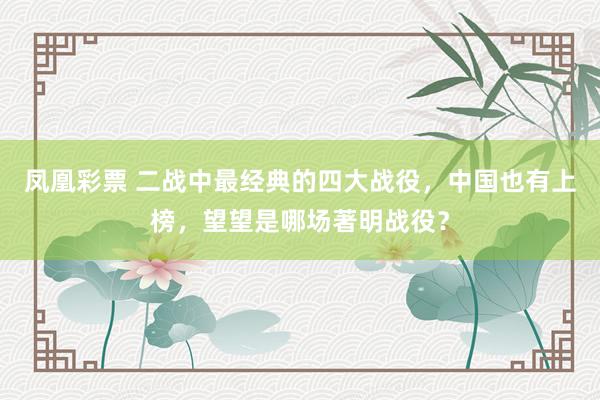 凤凰彩票 二战中最经典的四大战役，中国也有上榜，望望是哪场著明战役？