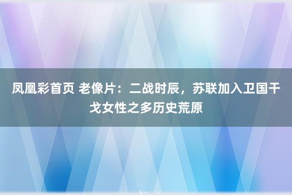 凤凰彩首页 老像片:二战时辰,苏联加入卫国干戈女性之多历史荒原