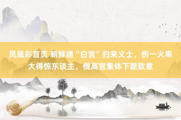 凤凰彩首页 朝鲜建“白宫”归来义士,伤一火率大得惊东谈主,俄高官集体下跪致意