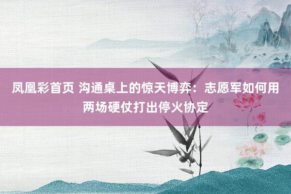 凤凰彩首页 沟通桌上的惊天博弈:志愿军如何用两场硬仗打出停火协定