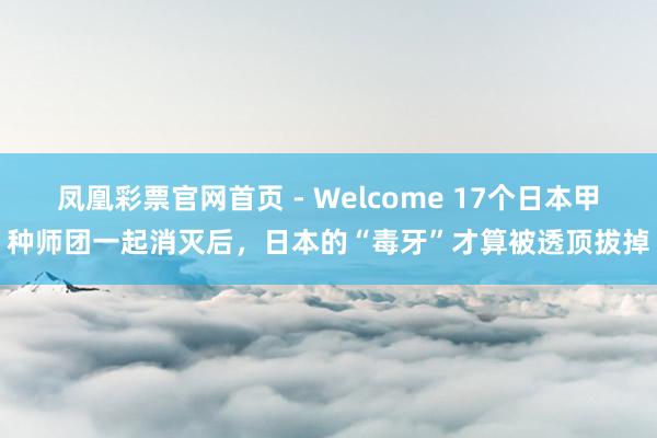 凤凰彩票官网首页 - Welcome 17个日本甲种师团一起消灭后，日本的“毒牙”才算被透顶拔掉