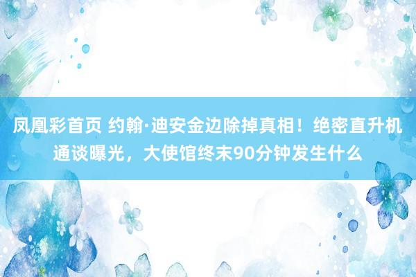 凤凰彩首页 约翰·迪安金边除掉真相!绝密直升机通谈曝光,大使馆终末90分钟发生什么