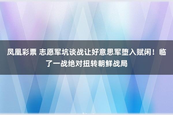 凤凰彩票 志愿军坑谈战让好意思军堕入赋闲！临了一战绝对扭转朝鲜战局
