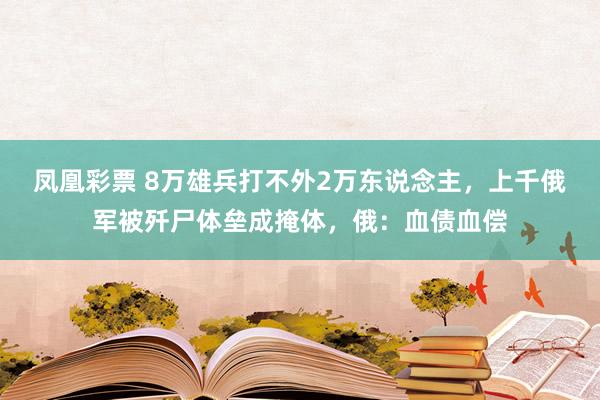 凤凰彩票 8万雄兵打不外2万东说念主,上千俄军被歼尸体垒成掩体,俄:血债血偿