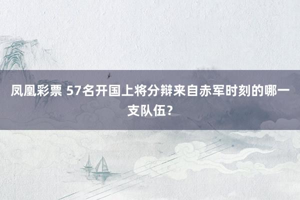 凤凰彩票 57名开国上将分辩来自赤军时刻的哪一支队伍?