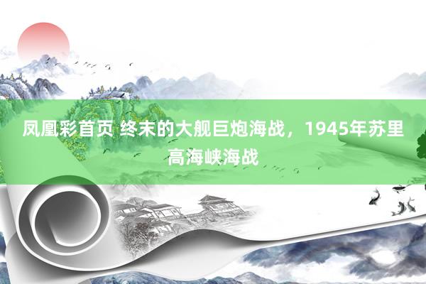 凤凰彩首页 终末的大舰巨炮海战,1945年苏里高海峡海战