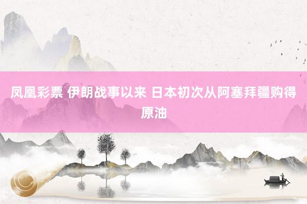 凤凰彩票 伊朗战事以来 日本初次从阿塞拜疆购得原油