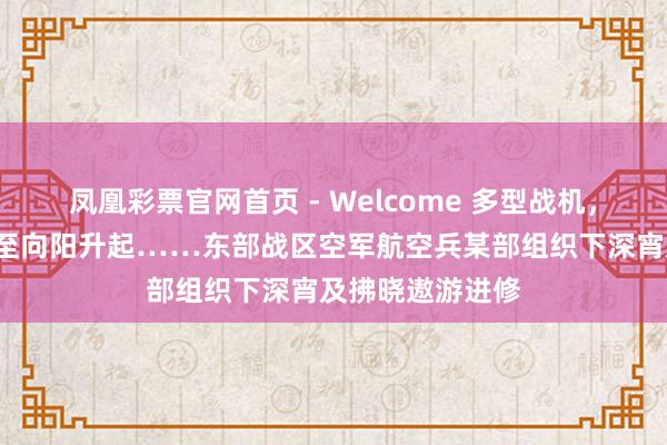 凤凰彩票官网首页 - Welcome 多型战机，从下深宵“战”至向阳升起……东部战区空军航空兵某部组织下深宵及拂晓遨游进修