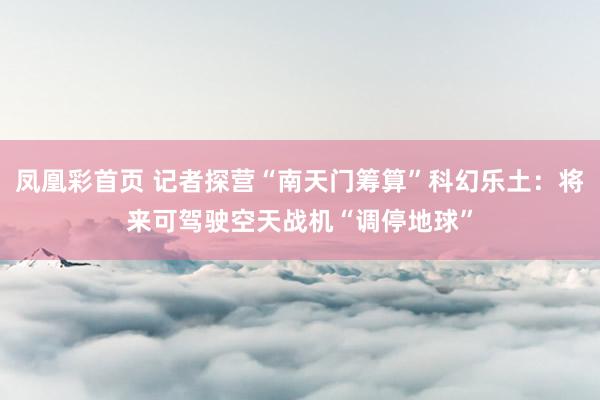 凤凰彩首页 记者探营“南天门筹算”科幻乐土：将来可驾驶空天战机“调停地球”