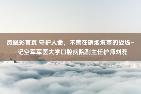 凤凰彩首页 守护人命，不啻在硝烟填塞的战场——记空军军医大学口腔病院副主任护师刘蕊