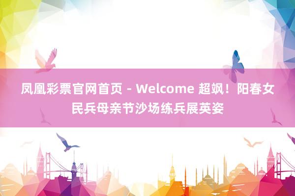 凤凰彩票官网首页 - Welcome 超飒！阳春女民兵母亲节沙场练兵展英姿
