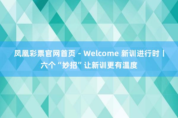 凤凰彩票官网首页 - Welcome 新训进行时丨六个“妙招”让新训更有温度