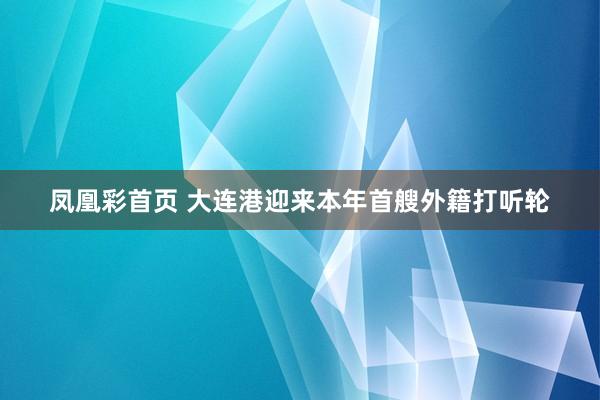 凤凰彩首页 大连港迎来本年首艘外籍打听轮