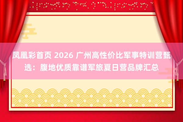 凤凰彩首页 2026 广州高性价比军事特训营甄选：腹地优质靠谱军旅夏日营品牌汇总