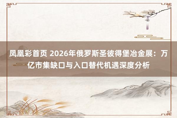 凤凰彩首页 2026年俄罗斯圣彼得堡冶金展：万亿市集缺口与入口替代机遇深度分析