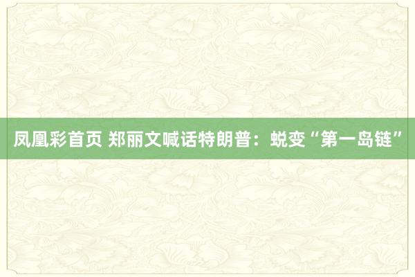 凤凰彩首页 郑丽文喊话特朗普：蜕变“第一岛链”