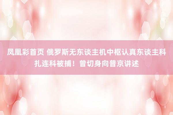 凤凰彩首页 俄罗斯无东谈主机中枢认真东谈主科扎连科被捕！曾切身向普京讲述