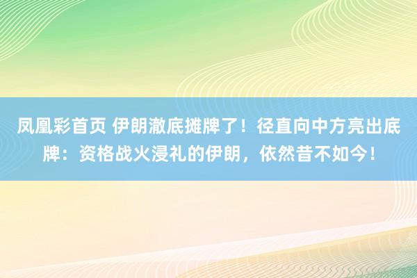 凤凰彩首页 伊朗澈底摊牌了！径直向中方亮出底牌：资格战火浸礼的伊朗，依然昔不如今！