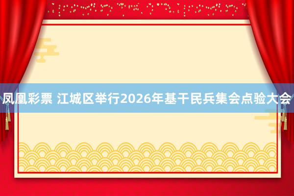 凤凰彩票 江城区举行2026年基干民兵集会点验大会