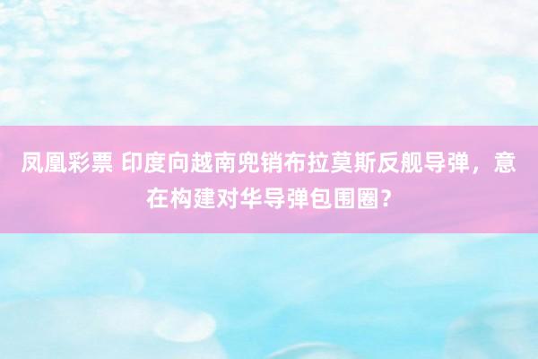 凤凰彩票 印度向越南兜销布拉莫斯反舰导弹，意在构建对华导弹包围圈？