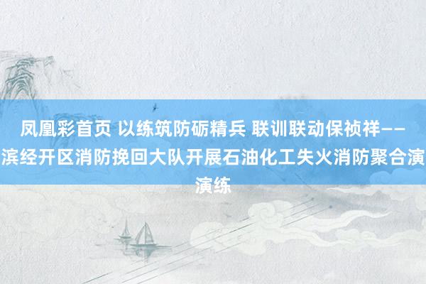 凤凰彩首页 以练筑防砺精兵 联训联动保祯祥——辽滨经开区消防挽回大队开展石油化工失火消防聚合演练