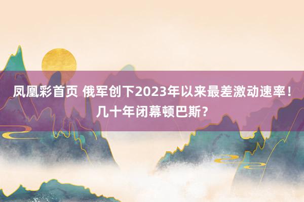 凤凰彩首页 俄军创下2023年以来最差激动速率！几十年闭幕顿巴斯？