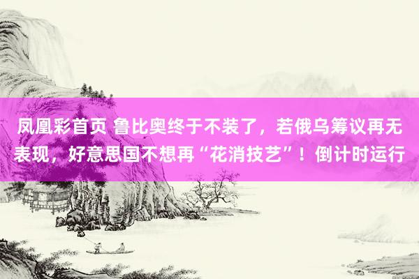 凤凰彩首页 鲁比奥终于不装了，若俄乌筹议再无表现，好意思国不想再“花消技艺”！倒计时运行