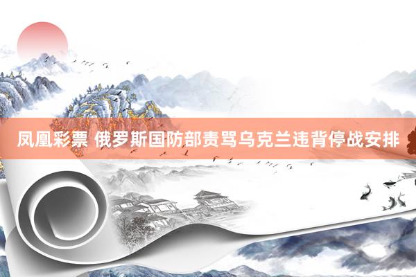 凤凰彩票 俄罗斯国防部责骂乌克兰违背停战安排