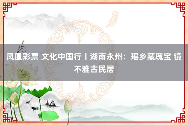 凤凰彩票 文化中国行丨湖南永州:瑶乡藏瑰宝 镜不雅古民居