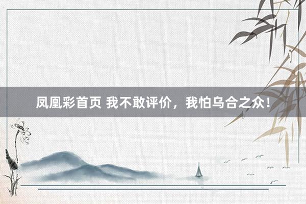 凤凰彩首页 我不敢评价，我怕乌合之众！