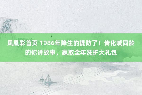 凤凰彩首页 1986年降生的提防了！传化喊同龄的你讲故事，赢取全年洗护大礼包