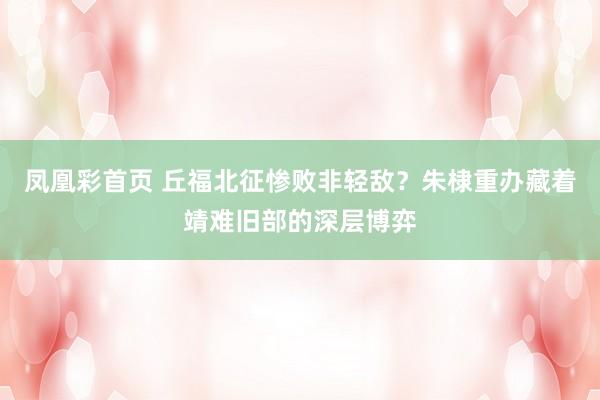 凤凰彩首页 丘福北征惨败非轻敌?朱棣重办藏着靖难旧部的深层博弈