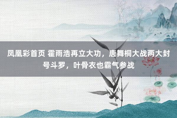 凤凰彩首页 霍雨浩再立大功，唐舞桐大战两大封号斗罗，叶骨衣也霸气参战