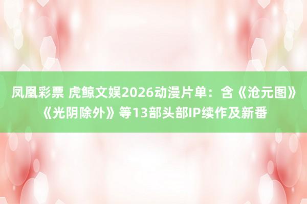 凤凰彩票 虎鲸文娱2026动漫片单:含《沧元图》《光阴除外》等13部头部IP续作及新番