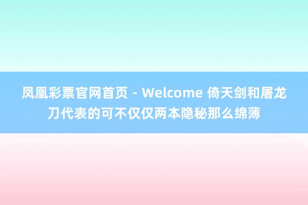 凤凰彩票官网首页 - Welcome 倚天剑和屠龙刀代表的可不仅仅两本隐秘那么绵薄