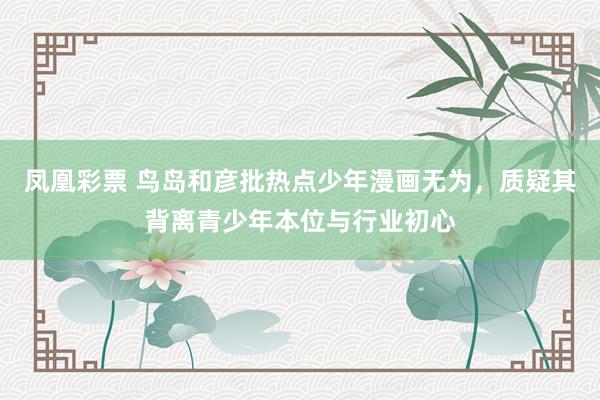 凤凰彩票 鸟岛和彦批热点少年漫画无为，质疑其背离青少年本位与行业初心