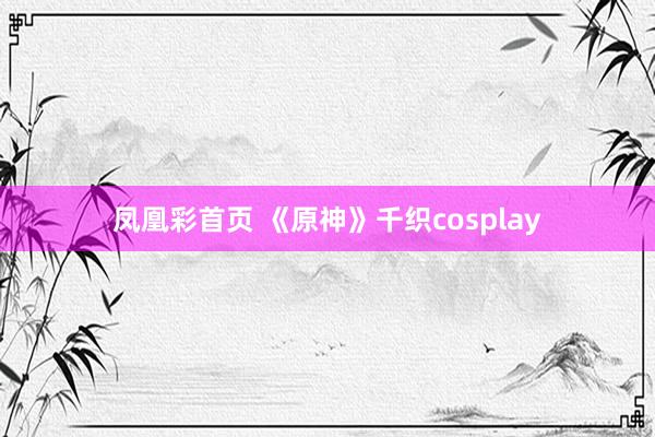 凤凰彩首页 《原神》千织cosplay