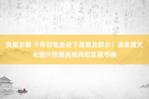 凤凰彩票 千年时髦走进下层惠及群众!凌家滩文化图片联展亮相向阳区藏书楼