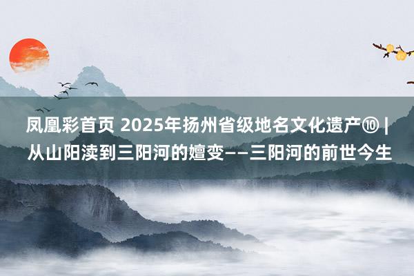 凤凰彩首页 2025年扬州省级地名文化遗产⑩ | 从山阳渎到三阳河的嬗变——三阳河的前世今生