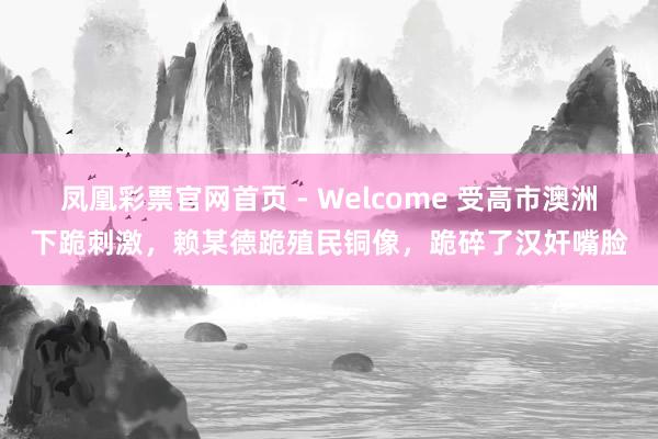 凤凰彩票官网首页 - Welcome 受高市澳洲下跪刺激,赖某德跪殖民铜像,跪碎了汉奸嘴脸