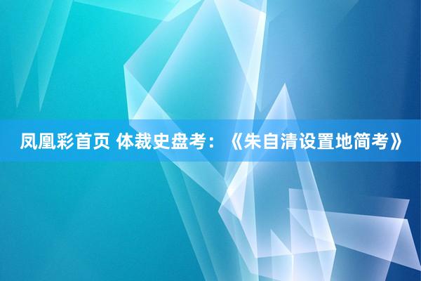 凤凰彩首页 体裁史盘考：《朱自清设置地简考》