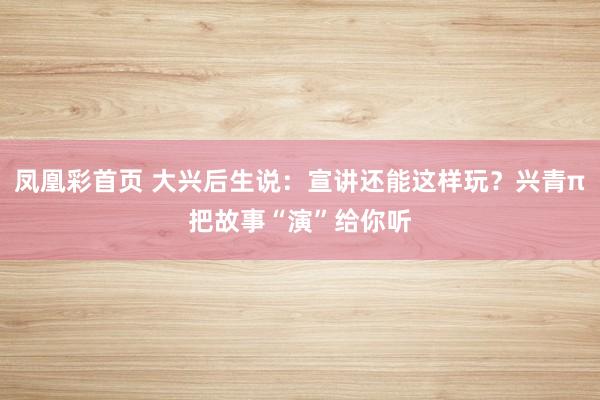 凤凰彩首页 大兴后生说：宣讲还能这样玩？兴青π把故事“演”给你听