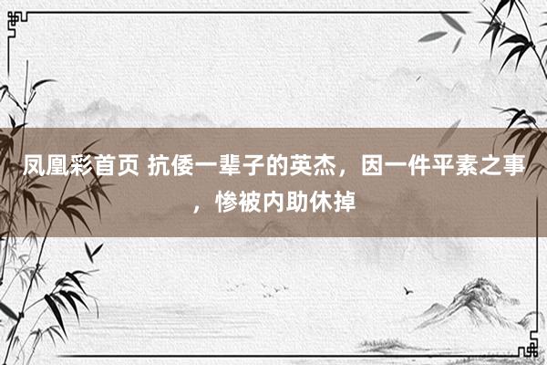 凤凰彩首页 抗倭一辈子的英杰,因一件平素之事,惨被内助休掉