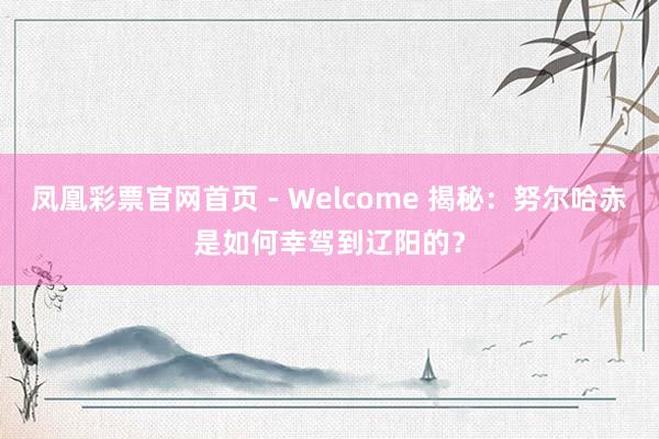 凤凰彩票官网首页 - Welcome 揭秘:努尔哈赤是如何幸驾到辽阳的?