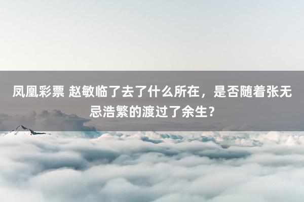 凤凰彩票 赵敏临了去了什么所在，是否随着张无忌浩繁的渡过了余生？