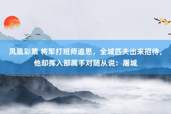 凤凰彩票 将军打班师追思，全城匹夫出来招待，他却挥入部属手对随从说：屠城