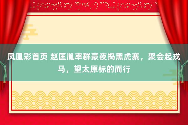 凤凰彩首页 赵匡胤率群豪夜捣黑虎寨，聚会起戎马，望太原标的而行