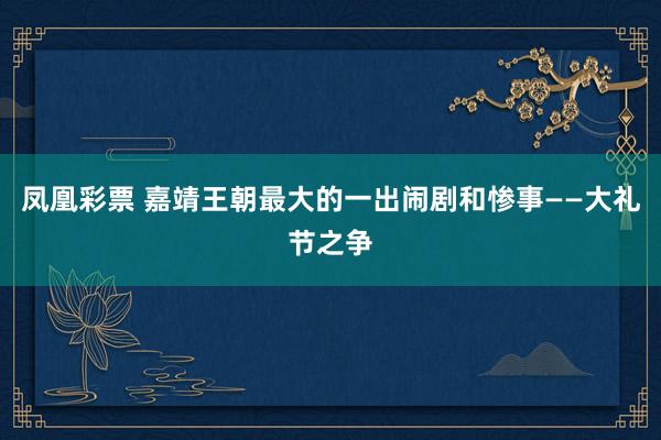 凤凰彩票 嘉靖王朝最大的一出闹剧和惨事——大礼节之争