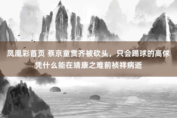 凤凰彩首页 蔡京童贯齐被砍头，只会踢球的高俅凭什么能在靖康之难前祯祥病逝