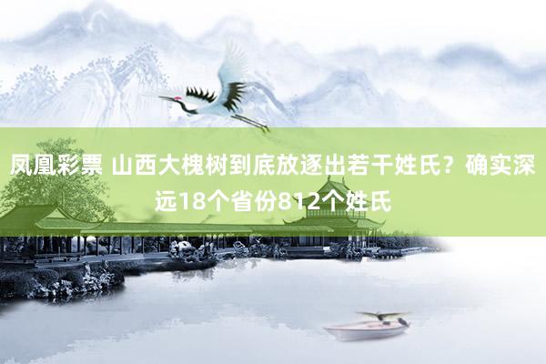 凤凰彩票 山西大槐树到底放逐出若干姓氏？确实深远18个省份812个姓氏